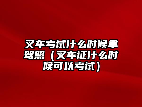 叉車考試什么時候拿駕照（叉車證什么時候可以考試）