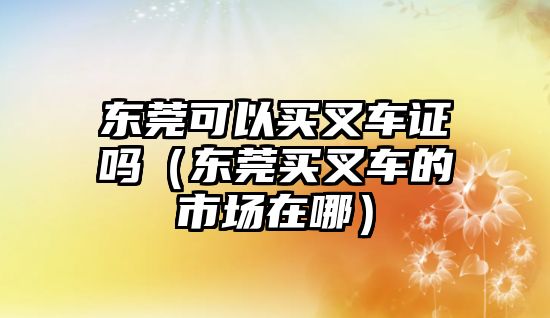 東莞可以買叉車證嗎（東莞買叉車的市場在哪）