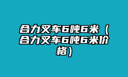 合力叉車6噸6米（合力叉車6噸6米價(jià)格）