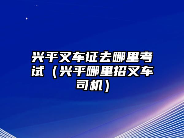 興平叉車證去哪里考試（興平哪里招叉車司機）