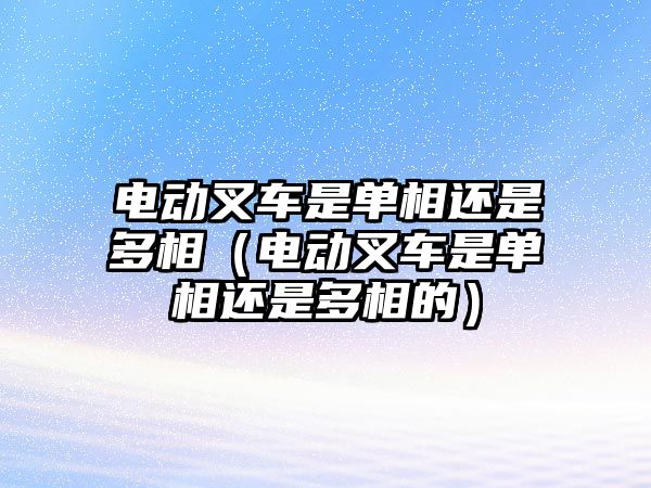 電動叉車是單相還是多相（電動叉車是單相還是多相的）