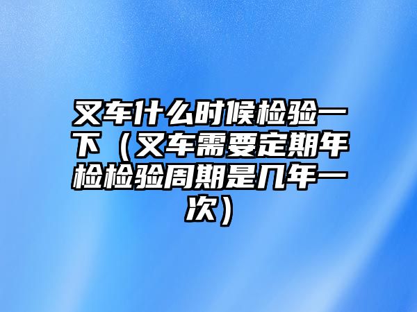 叉車什么時候檢驗一下（叉車需要定期年檢檢驗周期是幾年一次）