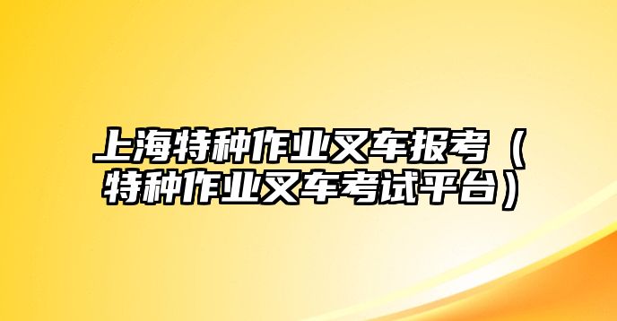 上海特種作業(yè)叉車報考（特種作業(yè)叉車考試平臺）