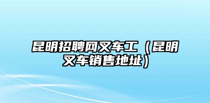 昆明招聘網(wǎng)叉車工（昆明叉車銷售地址）