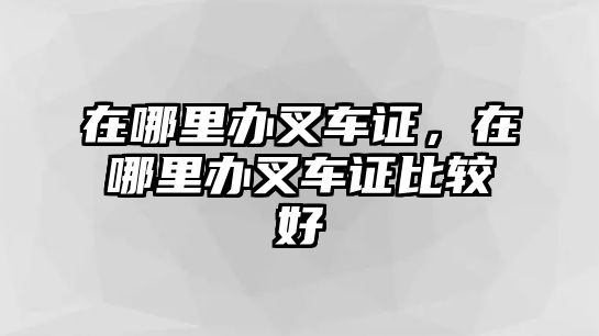 在哪里辦叉車證，在哪里辦叉車證比較好