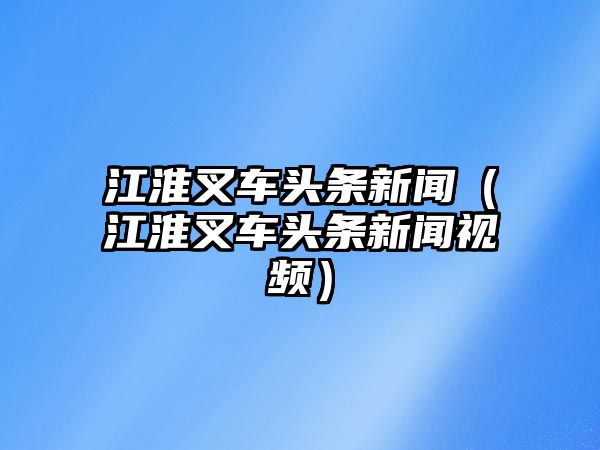 江淮叉車頭條新聞（江淮叉車頭條新聞視頻）