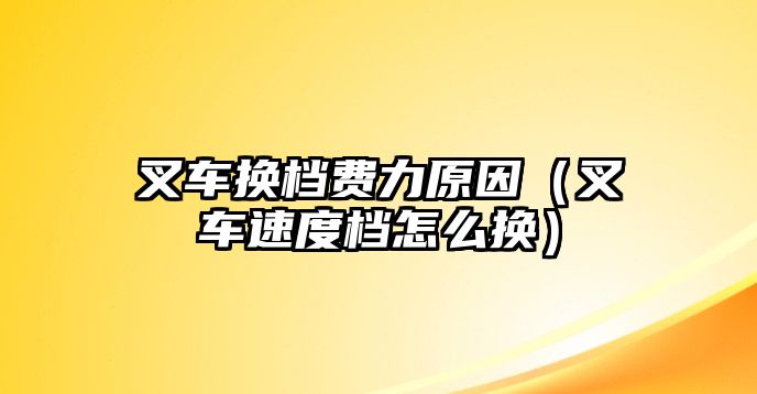 叉車換檔費力原因（叉車速度檔怎么換）