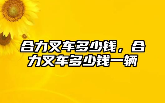 合力叉車多少錢，合力叉車多少錢一輛