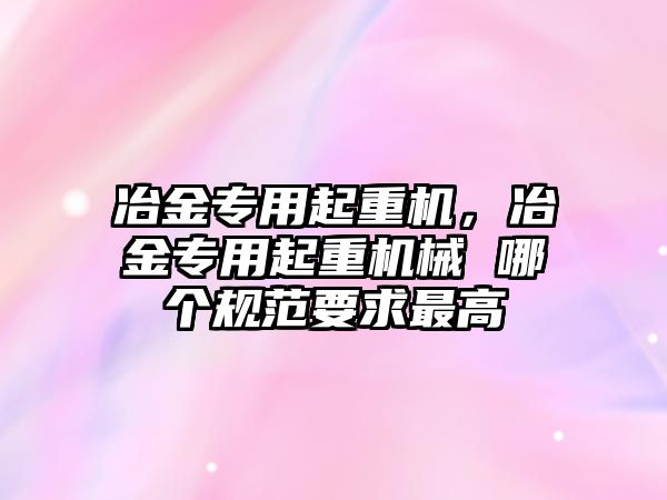 冶金專用起重機(jī)，冶金專用起重機(jī)械 哪個規(guī)范要求最高