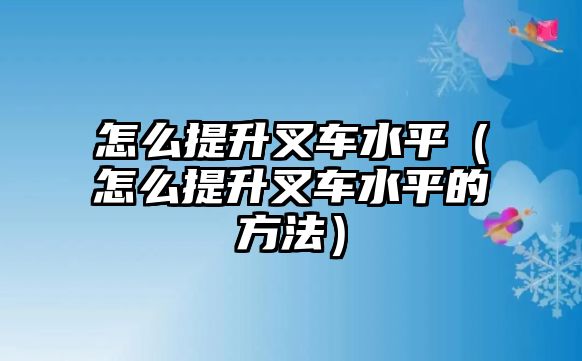 怎么提升叉車水平（怎么提升叉車水平的方法）