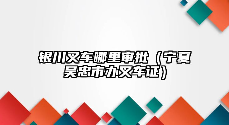 銀川叉車哪里審批（寧夏吳忠市辦叉車證）