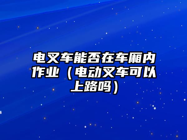 電叉車能否在車廂內(nèi)作業(yè)（電動(dòng)叉車可以上路嗎）