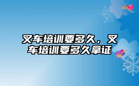 叉車培訓(xùn)要多久，叉車培訓(xùn)要多久拿證