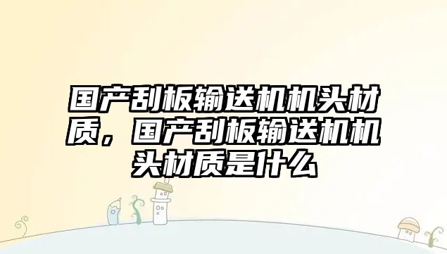 國產(chǎn)刮板輸送機機頭材質(zhì)，國產(chǎn)刮板輸送機機頭材質(zhì)是什么