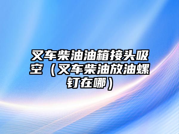 叉車柴油油箱接頭吸空（叉車柴油放油螺釘在哪）