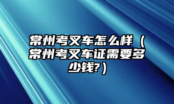 常州考叉車怎么樣（常州考叉車證需要多少錢?）