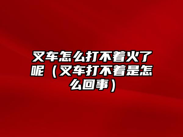 叉車怎么打不著火了呢（叉車打不著是怎么回事）