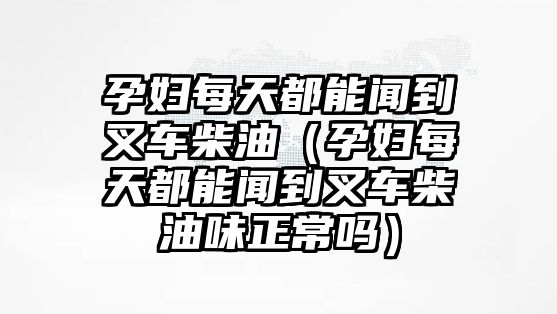 孕婦每天都能聞到叉車(chē)柴油（孕婦每天都能聞到叉車(chē)柴油味正常嗎）