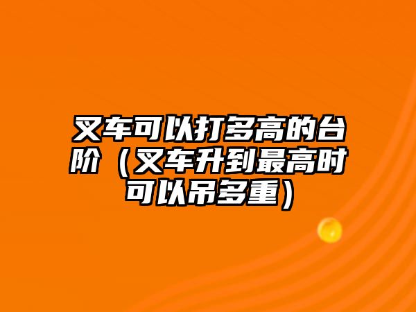 叉車可以打多高的臺(tái)階（叉車升到最高時(shí)可以吊多重）