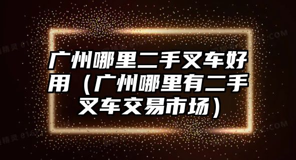 廣州哪里二手叉車好用（廣州哪里有二手叉車交易市場(chǎng)）