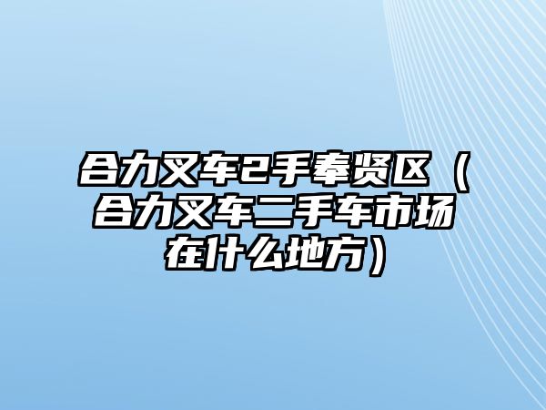 合力叉車2手奉賢區(qū)（合力叉車二手車市場在什么地方）