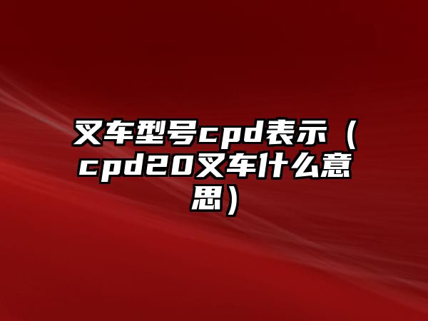 叉車型號cpd表示（cpd20叉車什么意思）