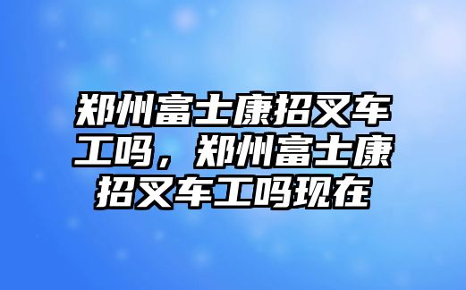 鄭州富士康招叉車工嗎，鄭州富士康招叉車工嗎現(xiàn)在