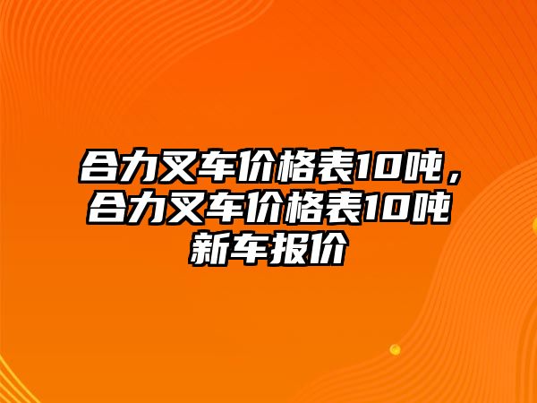 合力叉車價(jià)格表10噸，合力叉車價(jià)格表10噸新車報(bào)價(jià)