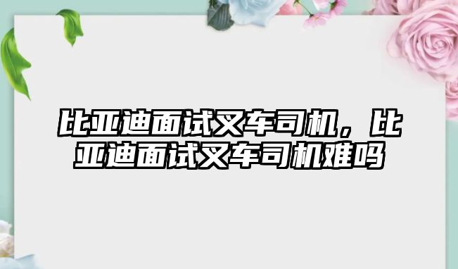 比亞迪面試叉車司機(jī)，比亞迪面試叉車司機(jī)難嗎