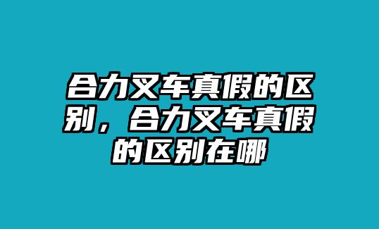 合力叉車真假的區(qū)別，合力叉車真假的區(qū)別在哪