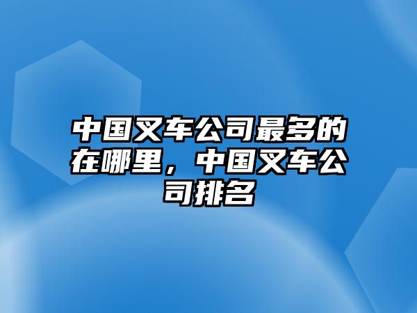 中國叉車公司最多的在哪里，中國叉車公司排名