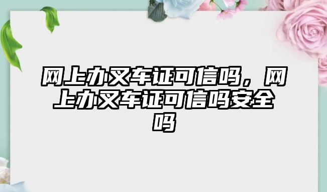 網(wǎng)上辦叉車證可信嗎，網(wǎng)上辦叉車證可信嗎安全嗎