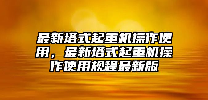 最新塔式起重機(jī)操作使用，最新塔式起重機(jī)操作使用規(guī)程最新版