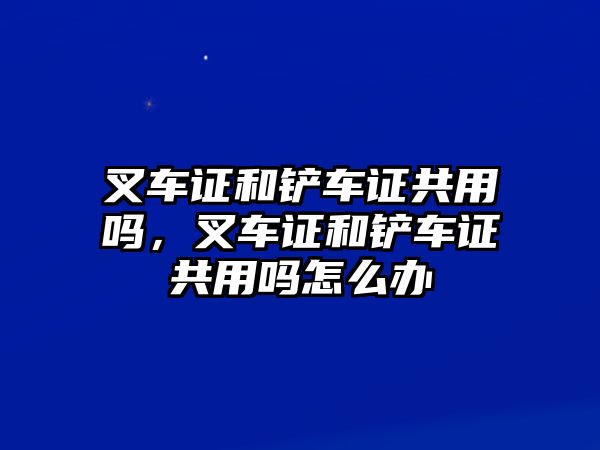 叉車證和鏟車證共用嗎，叉車證和鏟車證共用嗎怎么辦