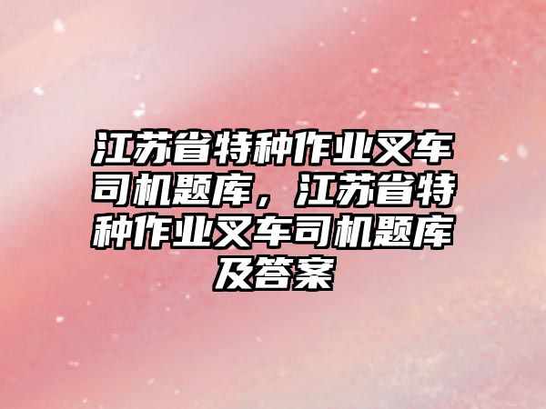 江蘇省特種作業(yè)叉車司機(jī)題庫，江蘇省特種作業(yè)叉車司機(jī)題庫及答案