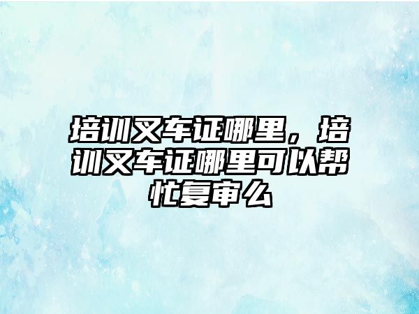 培訓(xùn)叉車證哪里，培訓(xùn)叉車證哪里可以幫忙復(fù)審么