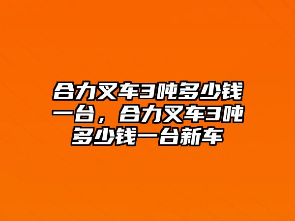 合力叉車3噸多少錢一臺，合力叉車3噸多少錢一臺新車