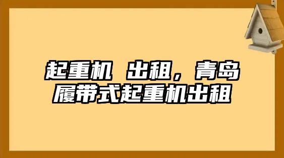 起重機 出租，青島履帶式起重機出租